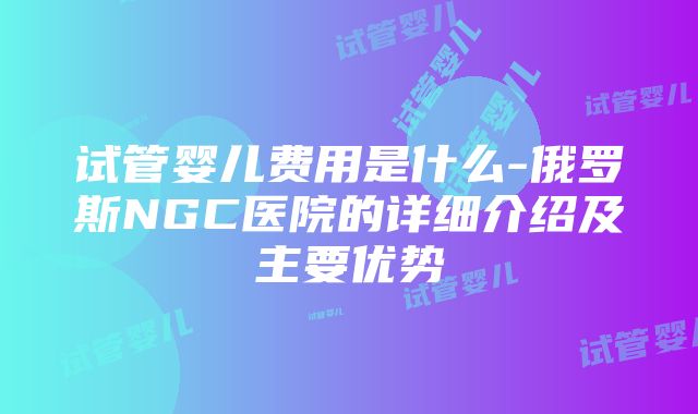 试管婴儿费用是什么-俄罗斯NGC医院的详细介绍及主要优势