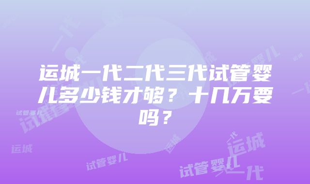 运城一代二代三代试管婴儿多少钱才够？十几万要吗？