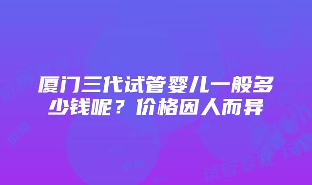 厦门三代试管婴儿一般多少钱呢？价格因人而异