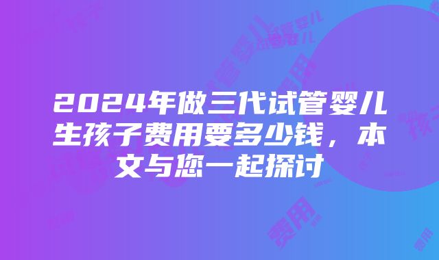 2024年做三代试管婴儿生孩子费用要多少钱，本文与您一起探讨