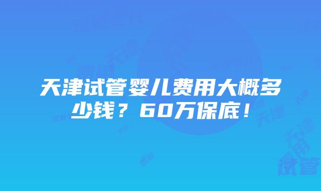 天津试管婴儿费用大概多少钱？60万保底！