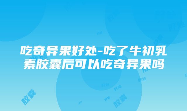 吃奇异果好处-吃了牛初乳素胶囊后可以吃奇异果吗