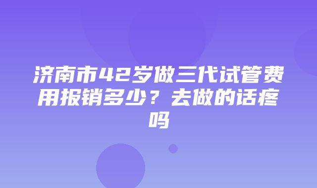 济南市42岁做三代试管费用报销多少？去做的话疼吗