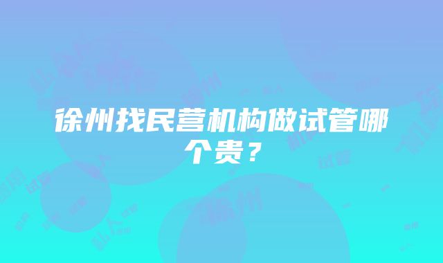 徐州找民营机构做试管哪个贵？