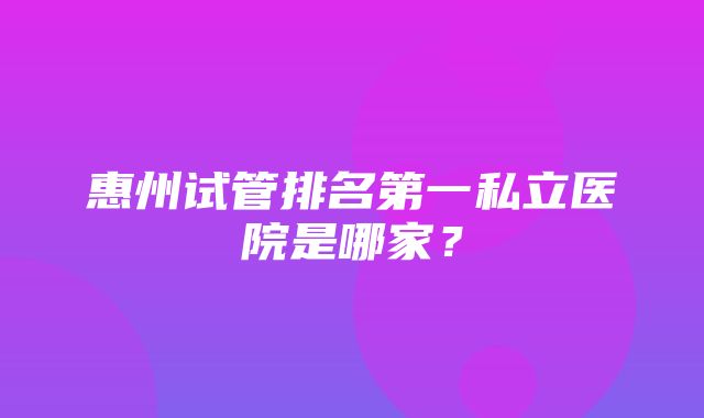 惠州试管排名第一私立医院是哪家？