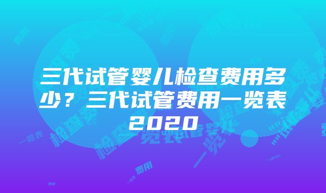 三代试管婴儿检查费用多少？三代试管费用一览表2020