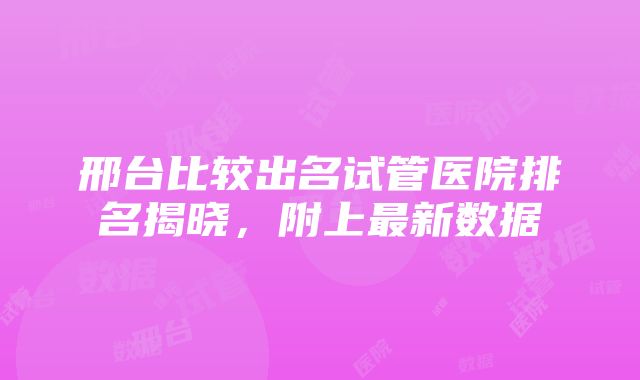 邢台比较出名试管医院排名揭晓，附上最新数据