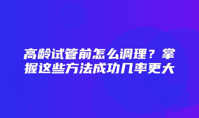 高龄试管前怎么调理？掌握这些方法成功几率更大