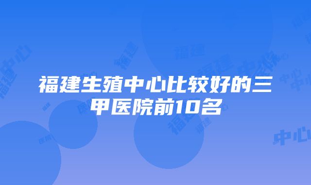 福建生殖中心比较好的三甲医院前10名