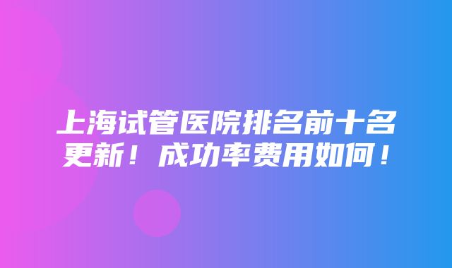 上海试管医院排名前十名更新！成功率费用如何！