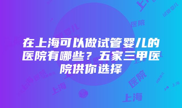 在上海可以做试管婴儿的医院有哪些？五家三甲医院供你选择