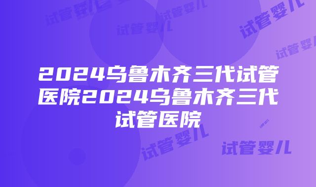 2024乌鲁木齐三代试管医院2024乌鲁木齐三代试管医院