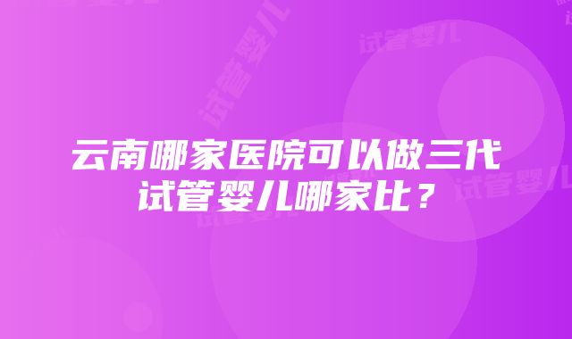 云南哪家医院可以做三代试管婴儿哪家比？