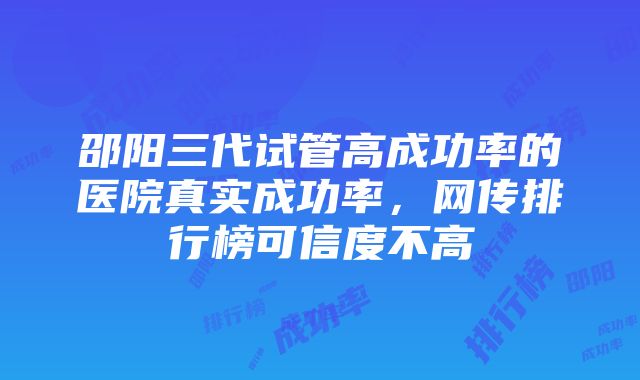 邵阳三代试管高成功率的医院真实成功率，网传排行榜可信度不高