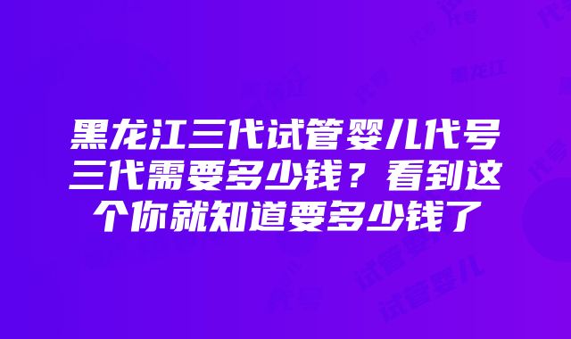 黑龙江三代试管婴儿代号三代需要多少钱？看到这个你就知道要多少钱了