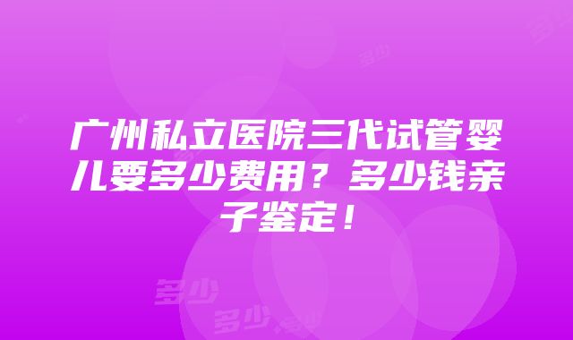 广州私立医院三代试管婴儿要多少费用？多少钱亲子鉴定！