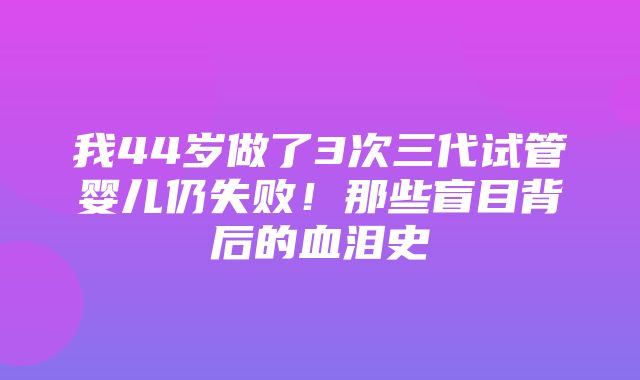 我44岁做了3次三代试管婴儿仍失败！那些盲目背后的血泪史