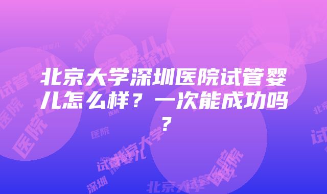 北京大学深圳医院试管婴儿怎么样？一次能成功吗？