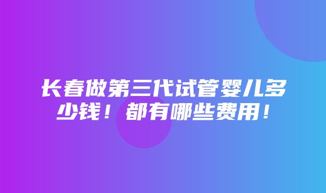 长春做第三代试管婴儿多少钱！都有哪些费用！