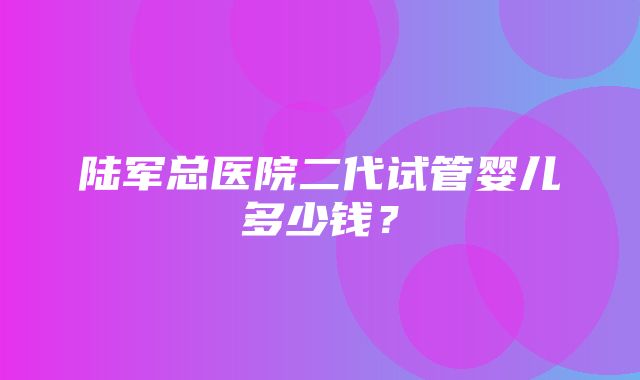 陆军总医院二代试管婴儿多少钱？