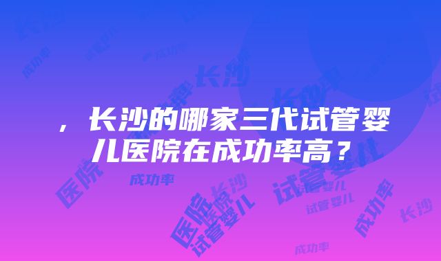 ，长沙的哪家三代试管婴儿医院在成功率高？