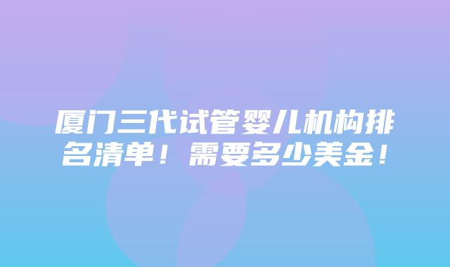 厦门三代试管婴儿机构排名清单！需要多少美金！