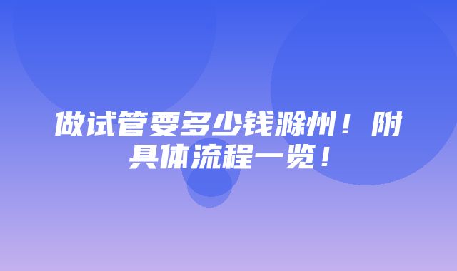 做试管要多少钱滁州！附具体流程一览！