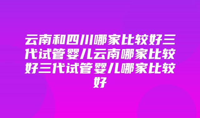 云南和四川哪家比较好三代试管婴儿云南哪家比较好三代试管婴儿哪家比较好