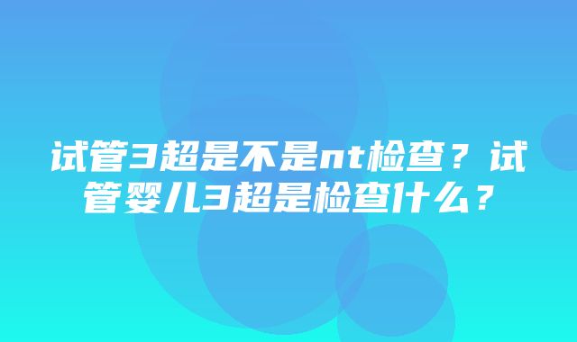 试管3超是不是nt检查？试管婴儿3超是检查什么？