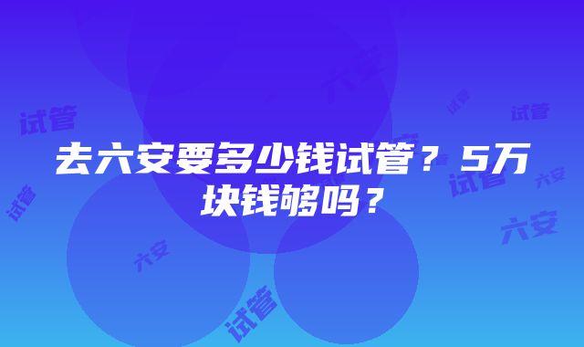 去六安要多少钱试管？5万块钱够吗？