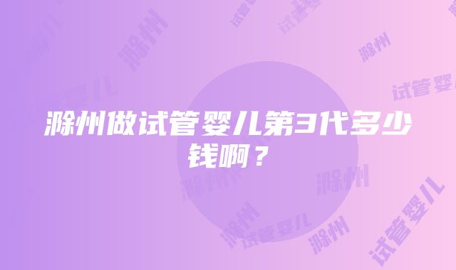 滁州做试管婴儿第3代多少钱啊？