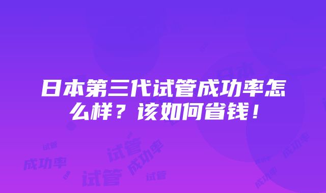 日本第三代试管成功率怎么样？该如何省钱！