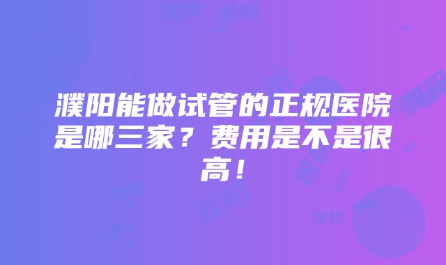 濮阳能做试管的正规医院是哪三家？费用是不是很高！