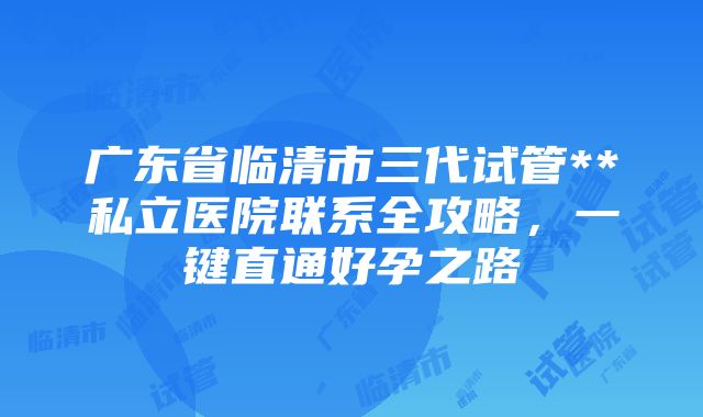 广东省临清市三代试管**私立医院联系全攻略，一键直通好孕之路