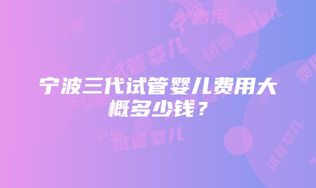 宁波三代试管婴儿费用大概多少钱？