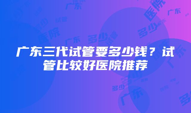 广东三代试管要多少钱？试管比较好医院推荐