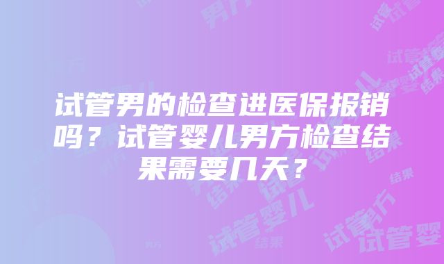 试管男的检查进医保报销吗？试管婴儿男方检查结果需要几天？