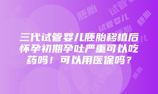 三代试管婴儿胚胎移植后怀孕初期孕吐严重可以吃药吗！可以用医保吗？