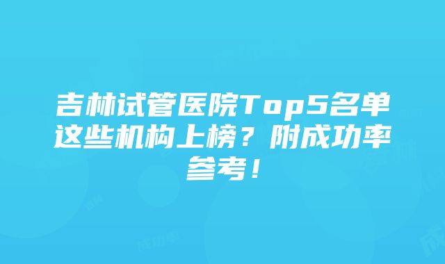 吉林试管医院Top5名单这些机构上榜？附成功率参考！