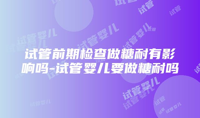 试管前期检查做糖耐有影响吗-试管婴儿要做糖耐吗