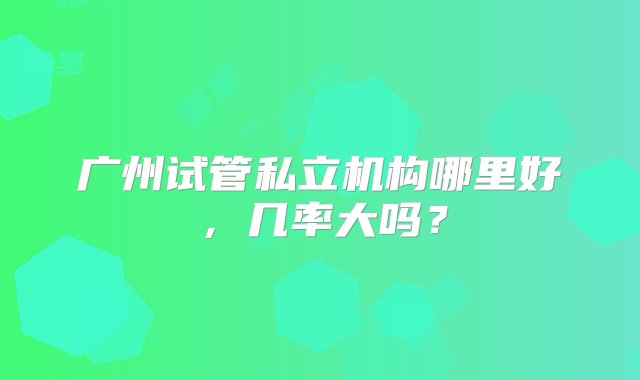 广州试管私立机构哪里好，几率大吗？