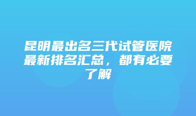 昆明最出名三代试管医院最新排名汇总，都有必要了解