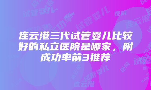 连云港三代试管婴儿比较好的私立医院是哪家，附成功率前3推荐