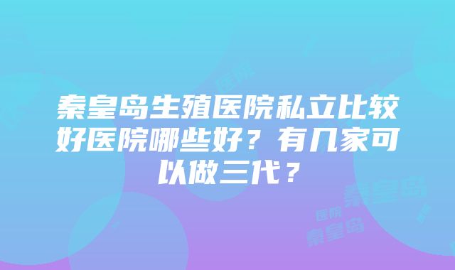 秦皇岛生殖医院私立比较好医院哪些好？有几家可以做三代？