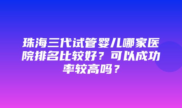 珠海三代试管婴儿哪家医院排名比较好？可以成功率较高吗？