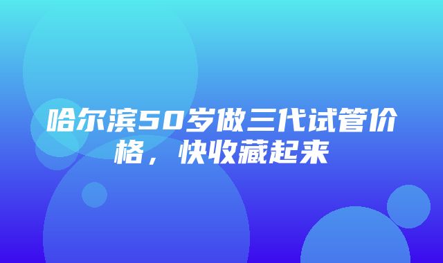 哈尔滨50岁做三代试管价格，快收藏起来