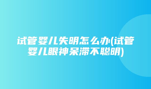 试管婴儿失明怎么办(试管婴儿眼神呆滞不聪明)