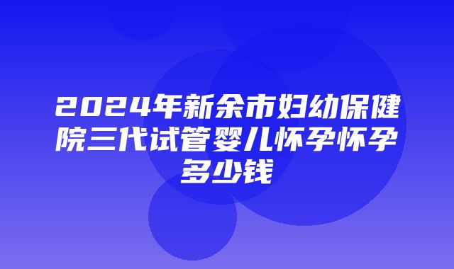 2024年新余市妇幼保健院三代试管婴儿怀孕怀孕多少钱