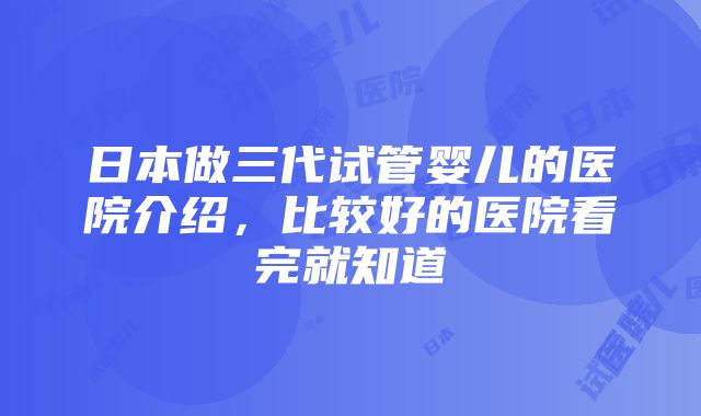 日本做三代试管婴儿的医院介绍，比较好的医院看完就知道