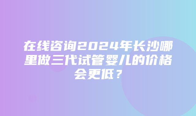 在线咨询2024年长沙哪里做三代试管婴儿的价格会更低？